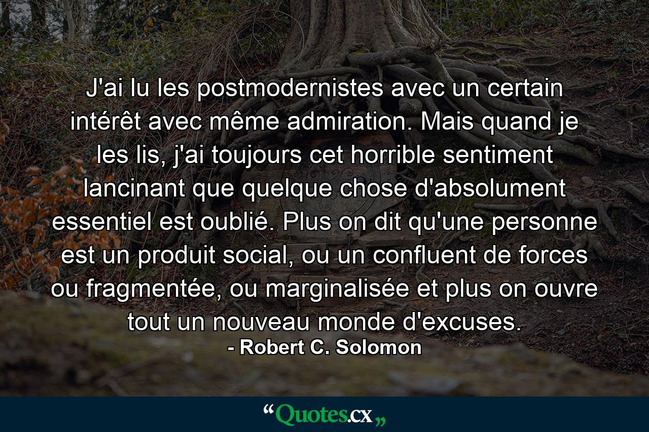 J'ai lu les postmodernistes avec un certain intérêt avec même admiration. Mais quand je les lis, j'ai toujours cet horrible sentiment lancinant que quelque chose d'absolument essentiel est oublié. Plus on dit qu'une personne est un produit social, ou un confluent de forces ou fragmentée, ou marginalisée et plus on ouvre tout un nouveau monde d'excuses. - Quote by Robert C. Solomon