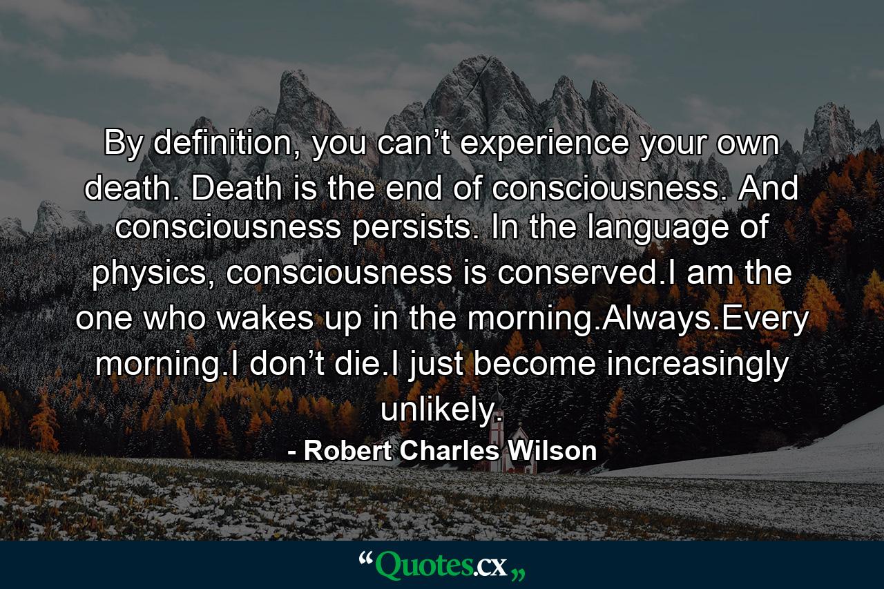 By definition, you can’t experience your own death. Death is the end of consciousness. And consciousness persists. In the language of physics, consciousness is conserved.I am the one who wakes up in the morning.Always.Every morning.I don’t die.I just become increasingly unlikely. - Quote by Robert Charles Wilson