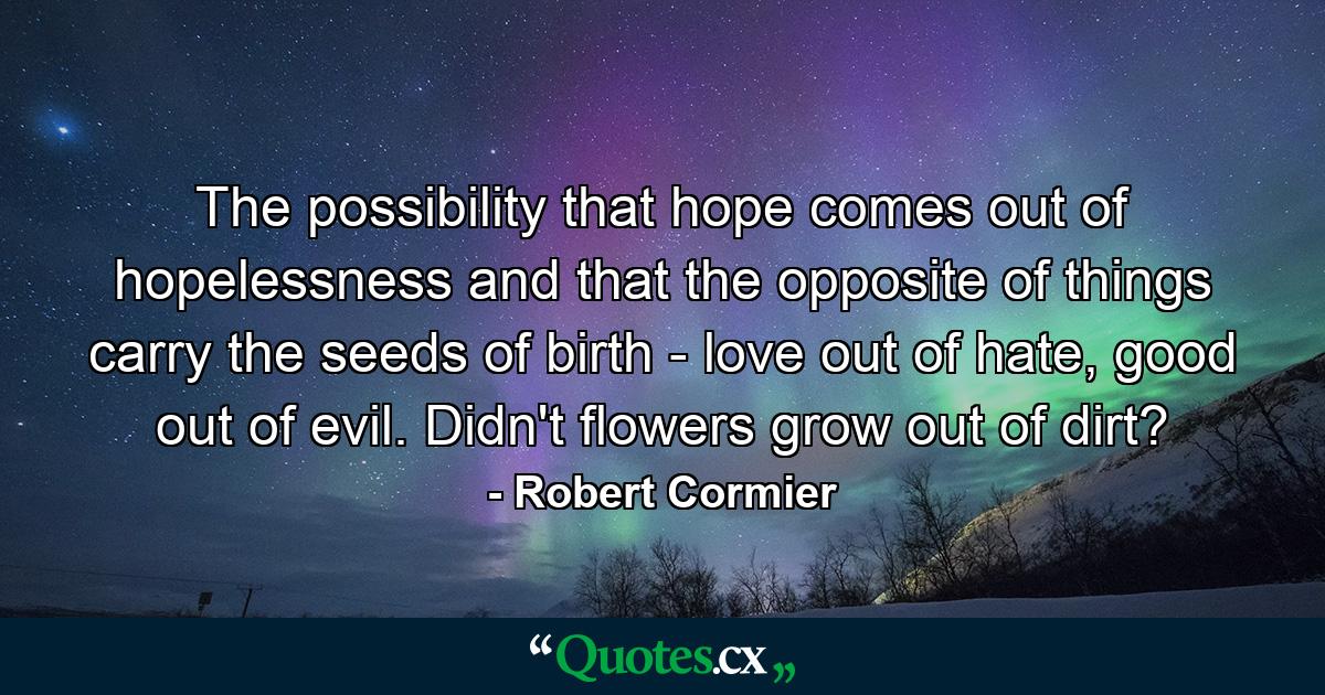 The possibility that hope comes out of hopelessness and that the opposite of things carry the seeds of birth - love out of hate, good out of evil. Didn't flowers grow out of dirt? - Quote by Robert Cormier