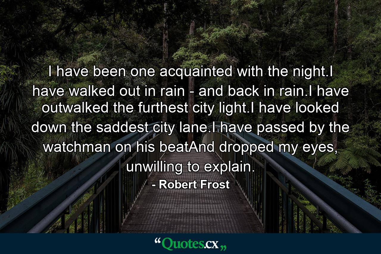 I have been one acquainted with the night.I have walked out in rain - and back in rain.I have outwalked the furthest city light.I have looked down the saddest city lane.I have passed by the watchman on his beatAnd dropped my eyes, unwilling to explain. - Quote by Robert Frost