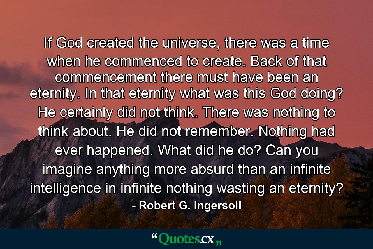 If God created the universe, there was a time when he commenced to create. Back of that commencement there must have been an eternity. In that eternity what was this God doing? He certainly did not think. There was nothing to think about. He did not remember. Nothing had ever happened. What did he do? Can you imagine anything more absurd than an infinite intelligence in infinite nothing wasting an eternity? - Quote by Robert G. Ingersoll