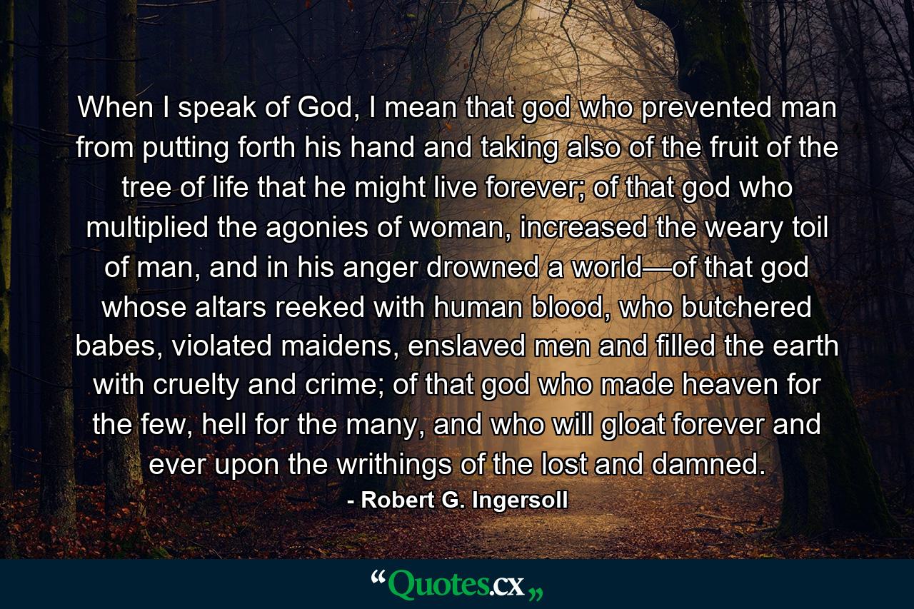 When I speak of God, I mean that god who prevented man from putting forth his hand and taking also of the fruit of the tree of life that he might live forever; of that god who multiplied the agonies of woman, increased the weary toil of man, and in his anger drowned a world—of that god whose altars reeked with human blood, who butchered babes, violated maidens, enslaved men and filled the earth with cruelty and crime; of that god who made heaven for the few, hell for the many, and who will gloat forever and ever upon the writhings of the lost and damned. - Quote by Robert G. Ingersoll