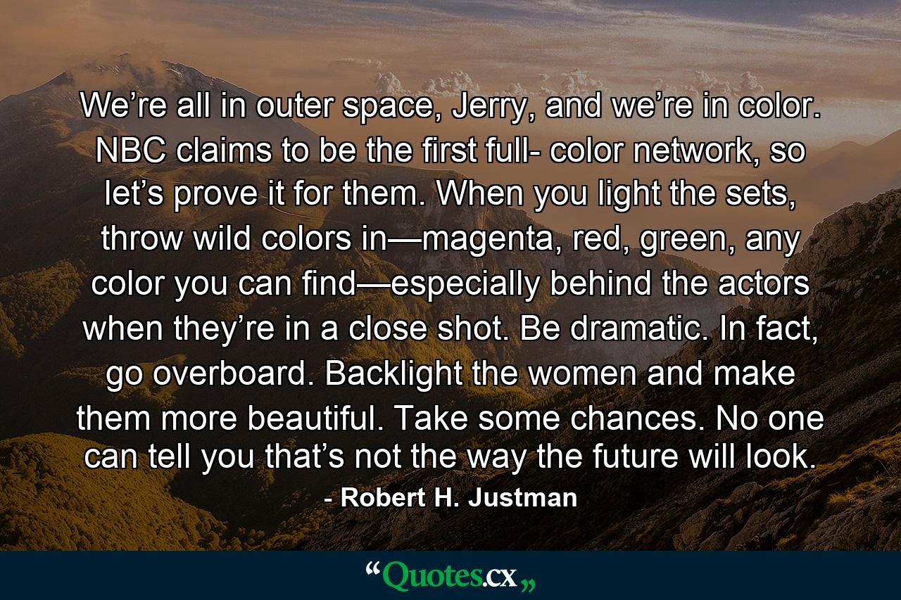 We’re all in outer space, Jerry, and we’re in color. NBC claims to be the first full- color network, so let’s prove it for them. When you light the sets, throw wild colors in—magenta, red, green, any color you can find—especially behind the actors when they’re in a close shot. Be dramatic. In fact, go overboard. Backlight the women and make them more beautiful. Take some chances. No one can tell you that’s not the way the future will look. - Quote by Robert H. Justman