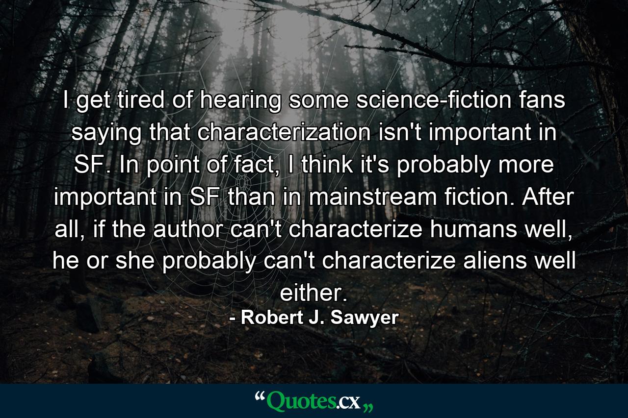 I get tired of hearing some science-fiction fans saying that characterization isn't important in SF. In point of fact, I think it's probably more important in SF than in mainstream fiction. After all, if the author can't characterize humans well, he or she probably can't characterize aliens well either. - Quote by Robert J. Sawyer