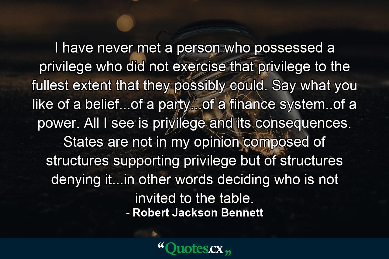 I have never met a person who possessed a privilege who did not exercise that privilege to the fullest extent that they possibly could. Say what you like of a belief...of a party...of a finance system..of a power. All I see is privilege and its consequences. States are not in my opinion composed of structures supporting privilege but of structures denying it...in other words deciding who is not invited to the table. - Quote by Robert Jackson Bennett