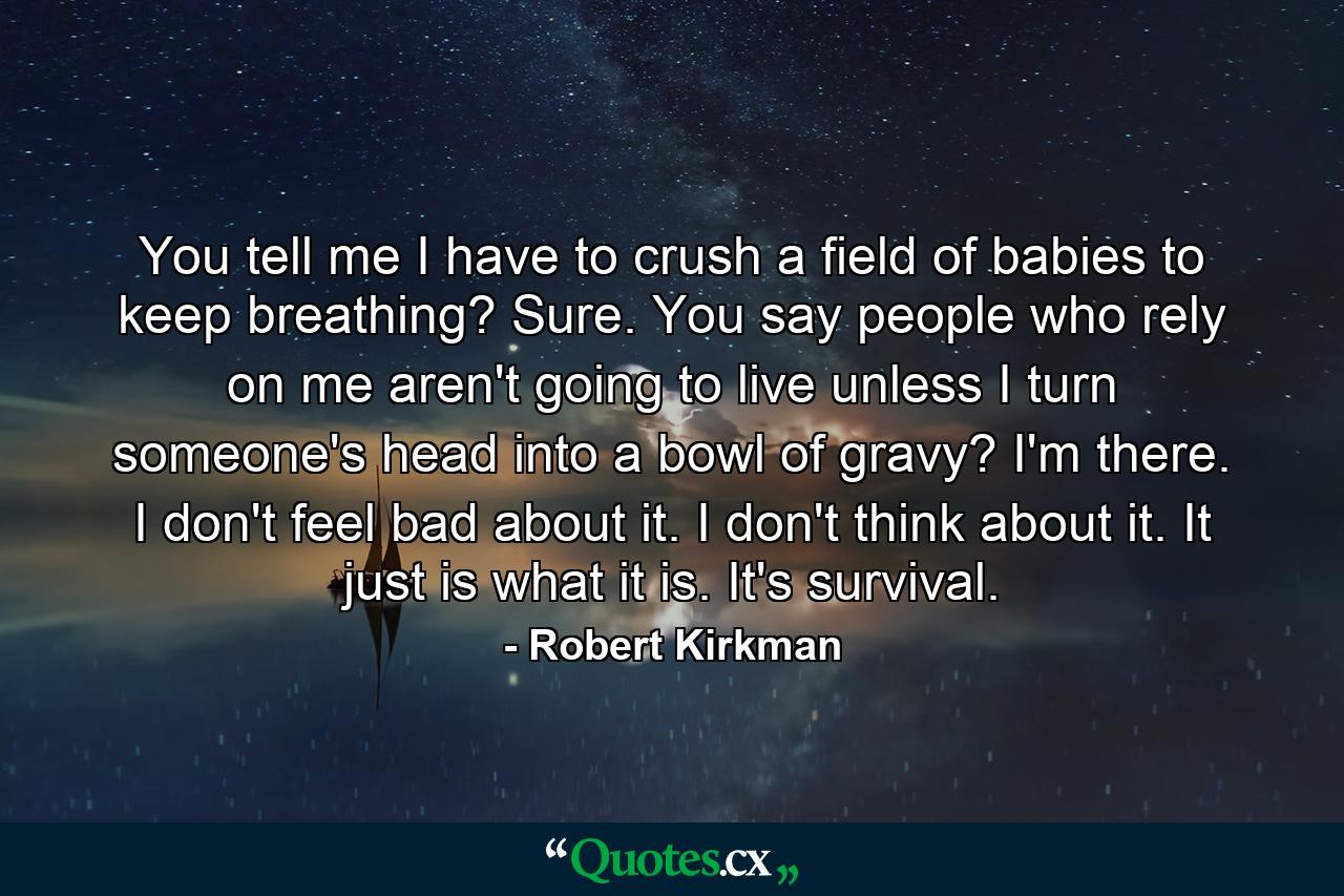 You tell me I have to crush a field of babies to keep breathing? Sure. You say people who rely on me aren't going to live unless I turn someone's head into a bowl of gravy? I'm there. I don't feel bad about it. I don't think about it. It just is what it is. It's survival. - Quote by Robert Kirkman