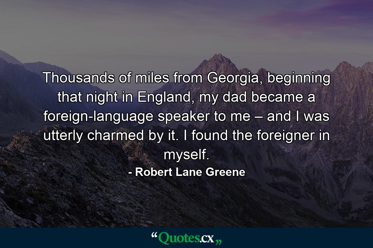 Thousands of miles from Georgia, beginning that night in England, my dad became a foreign-language speaker to me – and I was utterly charmed by it. I found the foreigner in myself. - Quote by Robert Lane Greene