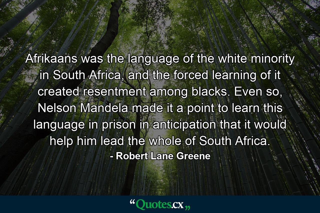 Afrikaans was the language of the white minority in South Africa, and the forced learning of it created resentment among blacks. Even so, Nelson Mandela made it a point to learn this language in prison in anticipation that it would help him lead the whole of South Africa. - Quote by Robert Lane Greene