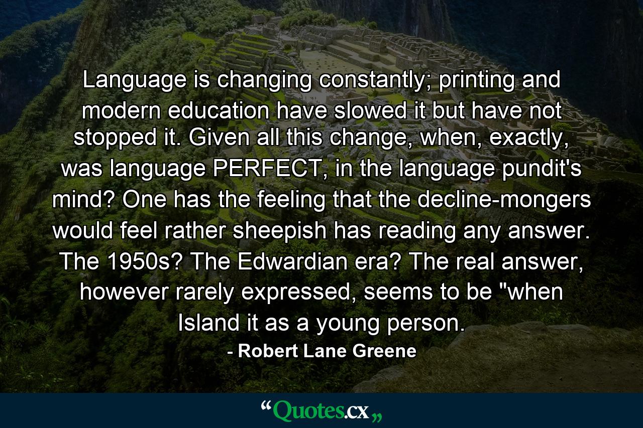 Language is changing constantly; printing and modern education have slowed it but have not stopped it. Given all this change, when, exactly, was language PERFECT, in the language pundit's mind? One has the feeling that the decline-mongers would feel rather sheepish has reading any answer. The 1950s? The Edwardian era? The real answer, however rarely expressed, seems to be 