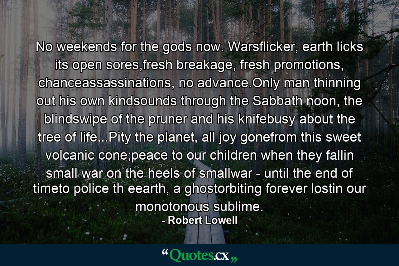 No weekends for the gods now. Warsflicker, earth licks its open sores,fresh breakage, fresh promotions, chanceassassinations, no advance.Only man thinning out his own kindsounds through the Sabbath noon, the blindswipe of the pruner and his knifebusy about the tree of life...Pity the planet, all joy gonefrom this sweet volcanic cone;peace to our children when they fallin small war on the heels of smallwar - until the end of timeto police th eearth, a ghostorbiting forever lostin our monotonous sublime. - Quote by Robert Lowell