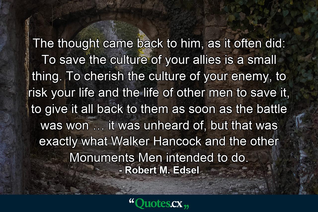 The thought came back to him, as it often did: To save the culture of your allies is a small thing. To cherish the culture of your enemy, to risk your life and the life of other men to save it, to give it all back to them as soon as the battle was won … it was unheard of, but that was exactly what Walker Hancock and the other Monuments Men intended to do. - Quote by Robert M. Edsel