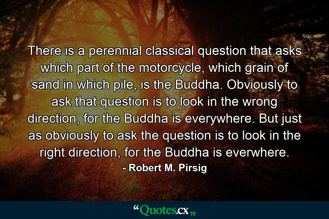 There is a perennial classical question that asks which part of the motorcycle, which grain of sand in which pile, is the Buddha. Obviously to ask that question is to look in the wrong direction, for the Buddha is everywhere. But just as obviously to ask the question is to look in the right direction, for the Buddha is everwhere. - Quote by Robert M. Pirsig