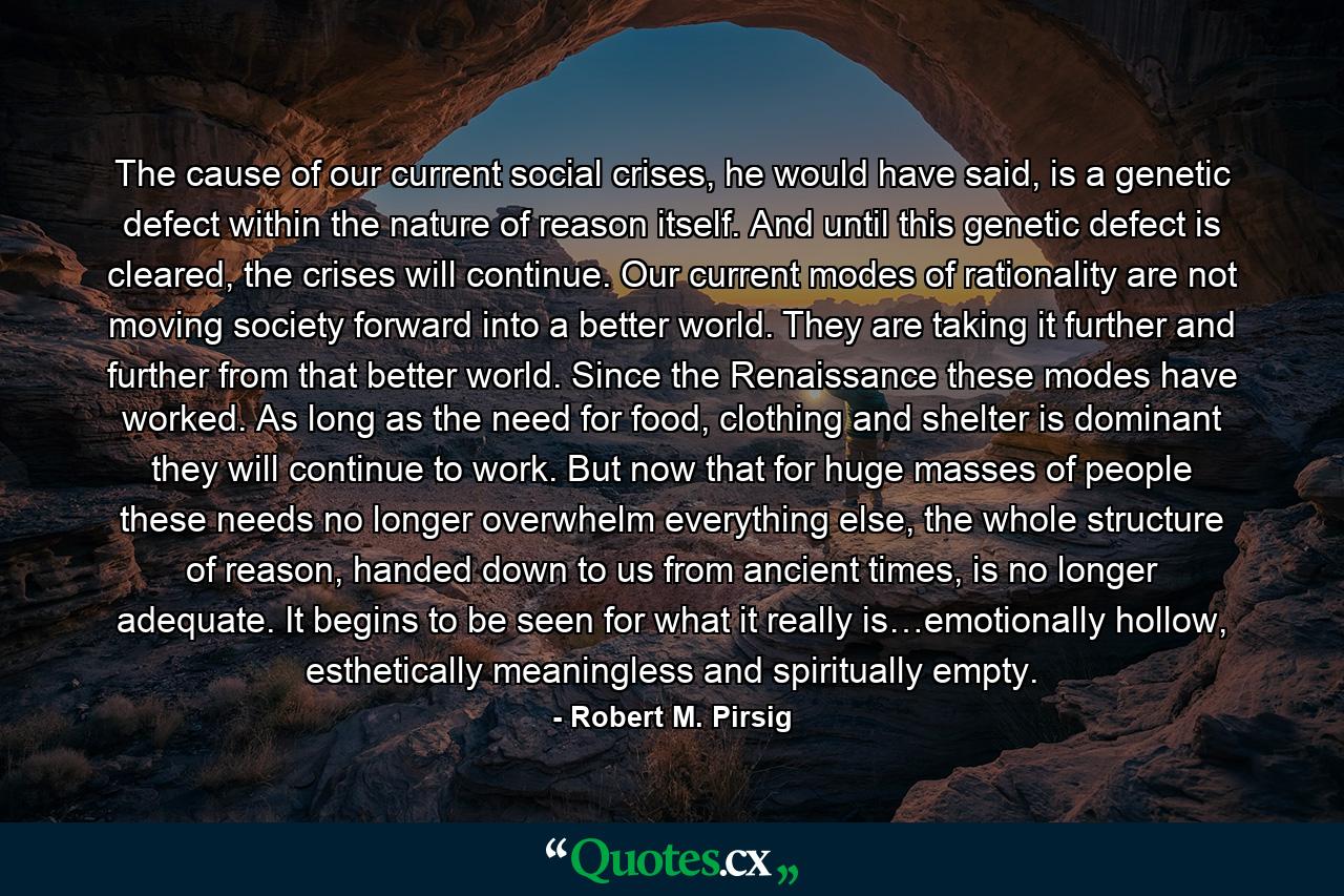 The cause of our current social crises, he would have said, is a genetic defect within the nature of reason itself. And until this genetic defect is cleared, the crises will continue. Our current modes of rationality are not moving society forward into a better world. They are taking it further and further from that better world. Since the Renaissance these modes have worked. As long as the need for food, clothing and shelter is dominant they will continue to work. But now that for huge masses of people these needs no longer overwhelm everything else, the whole structure of reason, handed down to us from ancient times, is no longer adequate. It begins to be seen for what it really is…emotionally hollow, esthetically meaningless and spiritually empty. - Quote by Robert M. Pirsig