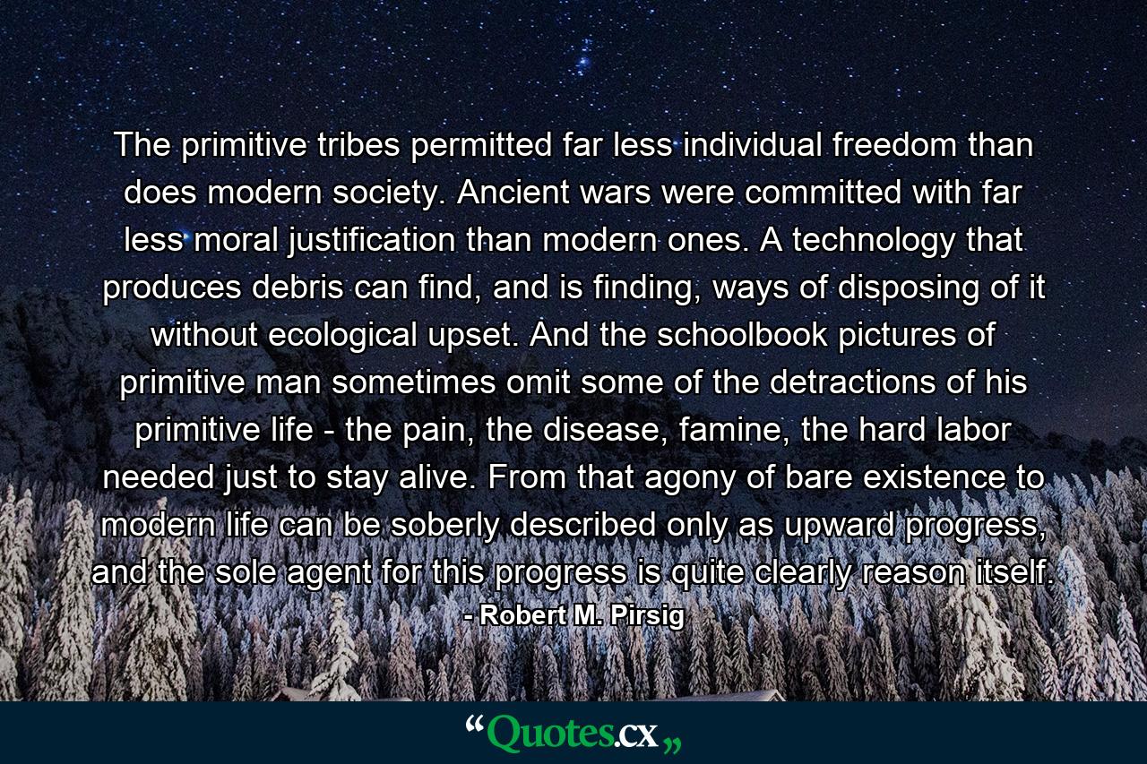 The primitive tribes permitted far less individual freedom than does modern society. Ancient wars were committed with far less moral justification than modern ones. A technology that produces debris can find, and is finding, ways of disposing of it without ecological upset. And the schoolbook pictures of primitive man sometimes omit some of the detractions of his primitive life - the pain, the disease, famine, the hard labor needed just to stay alive. From that agony of bare existence to modern life can be soberly described only as upward progress, and the sole agent for this progress is quite clearly reason itself. - Quote by Robert M. Pirsig