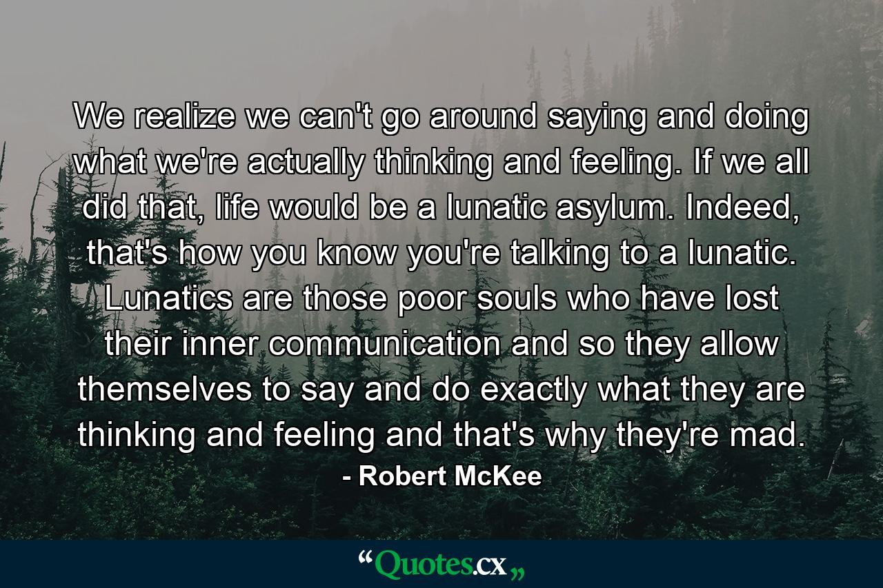 We realize we can't go around saying and doing what we're actually thinking and feeling. If we all did that, life would be a lunatic asylum. Indeed, that's how you know you're talking to a lunatic. Lunatics are those poor souls who have lost their inner communication and so they allow themselves to say and do exactly what they are thinking and feeling and that's why they're mad. - Quote by Robert McKee