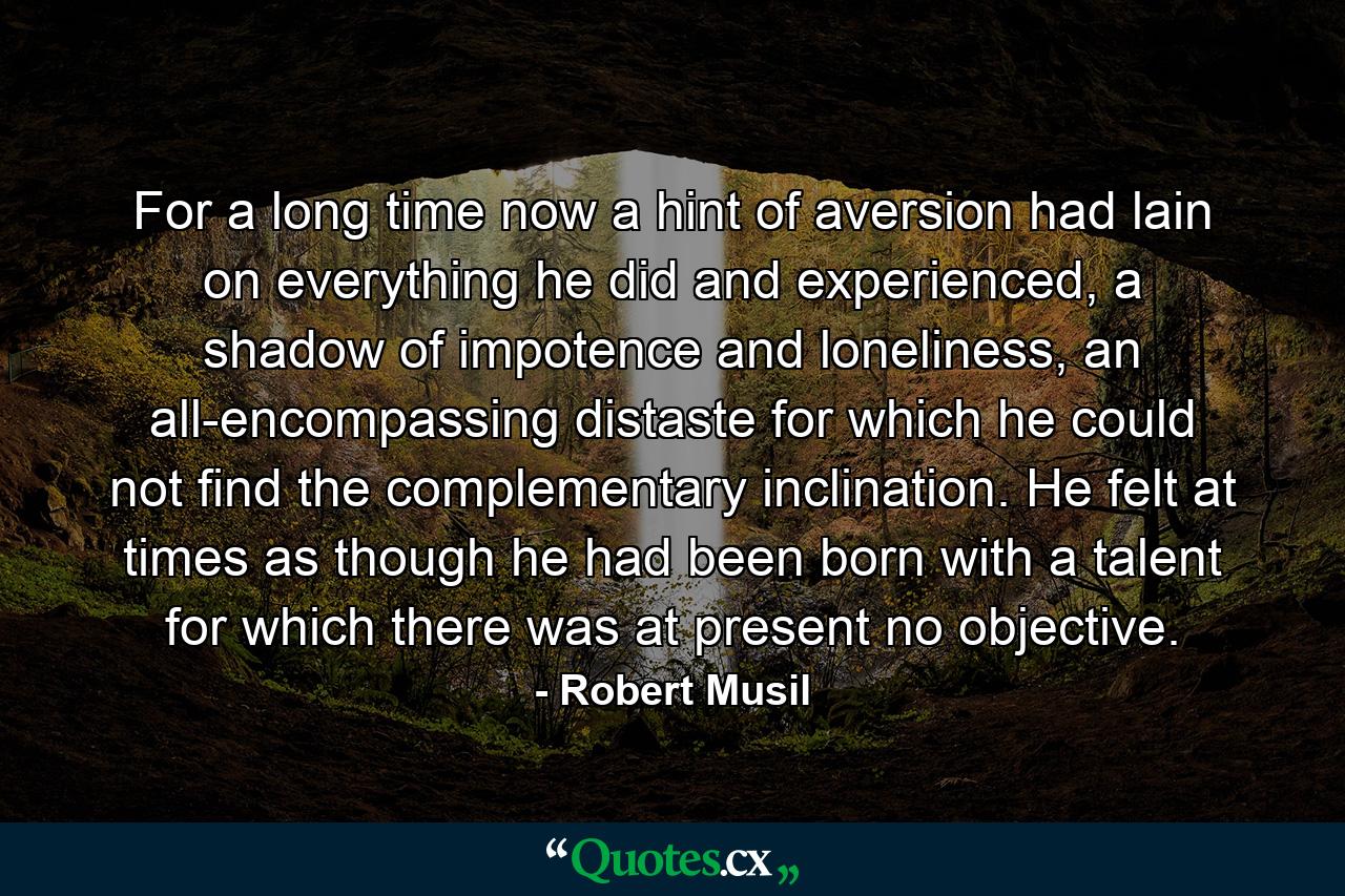 For a long time now a hint of aversion had lain on everything he did and experienced, a shadow of impotence and loneliness, an all-encompassing distaste for which he could not find the complementary inclination. He felt at times as though he had been born with a talent for which there was at present no objective. - Quote by Robert Musil