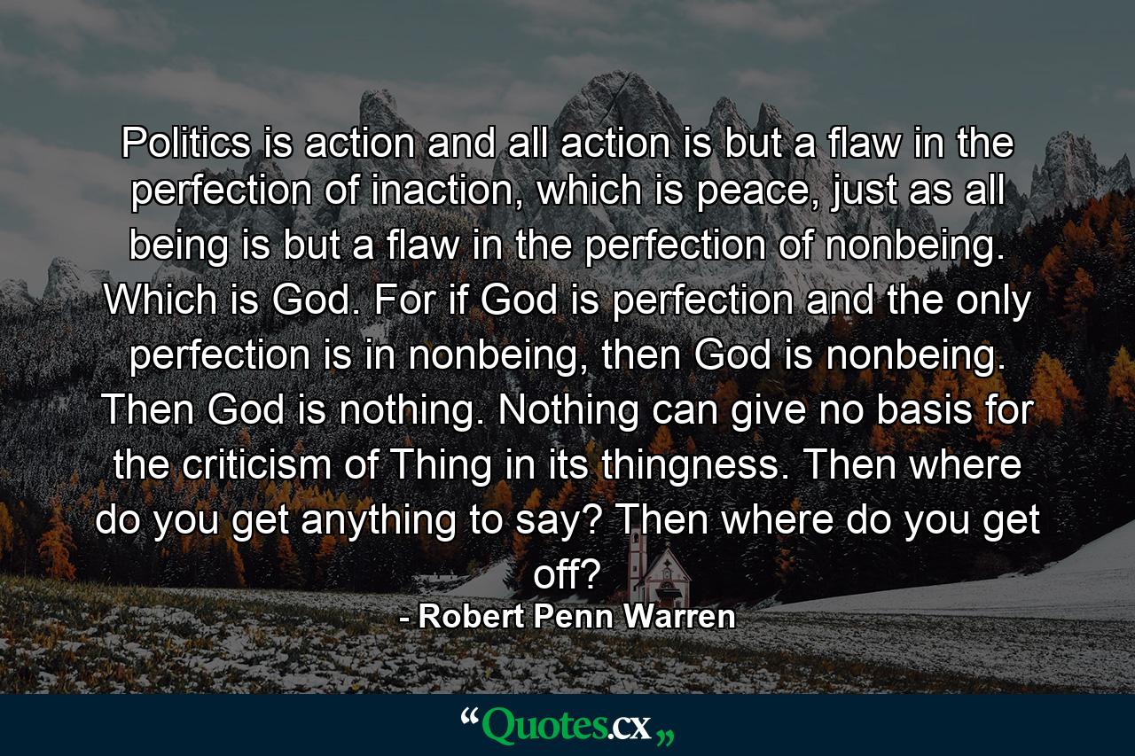 Politics is action and all action is but a flaw in the perfection of inaction, which is peace, just as all being is but a flaw in the perfection of nonbeing. Which is God. For if God is perfection and the only perfection is in nonbeing, then God is nonbeing. Then God is nothing. Nothing can give no basis for the criticism of Thing in its thingness. Then where do you get anything to say? Then where do you get off? - Quote by Robert Penn Warren