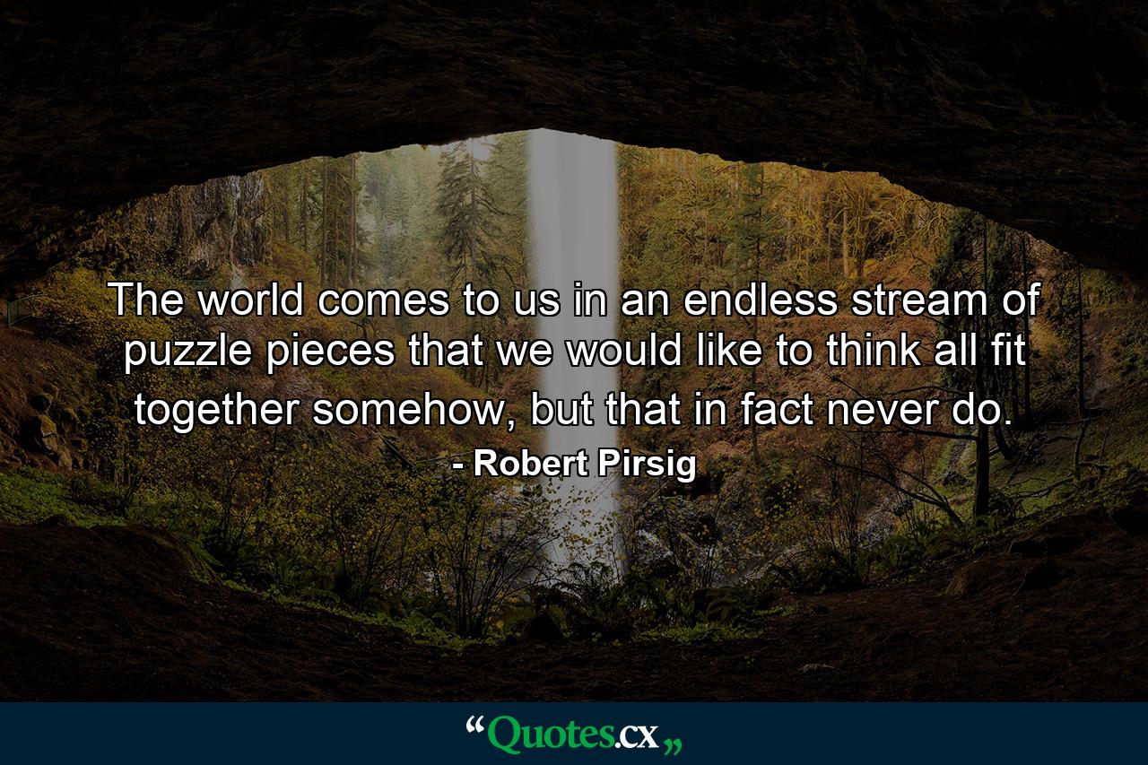 The world comes to us in an endless stream of puzzle pieces that we would like to think all fit together somehow, but that in fact never do. - Quote by Robert Pirsig