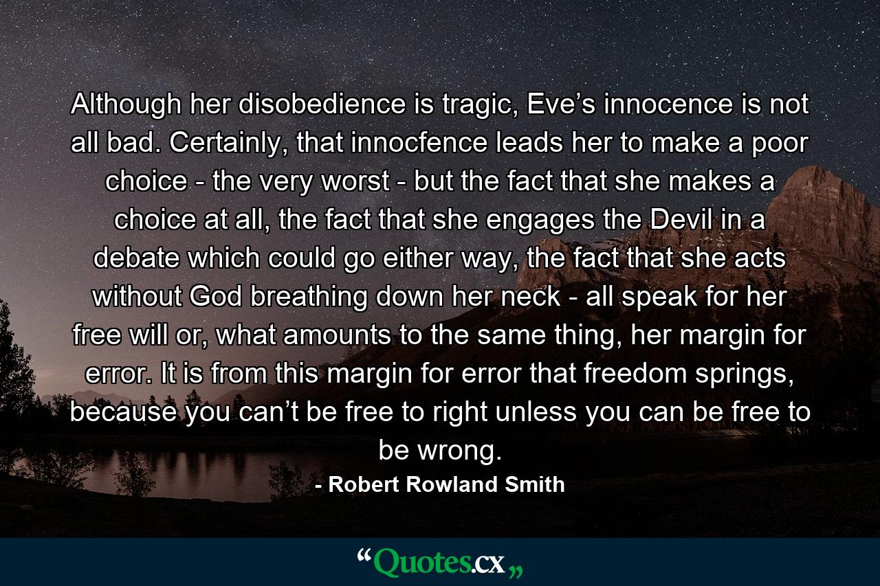 Although her disobedience is tragic, Eve’s innocence is not all bad. Certainly, that innocfence leads her to make a poor choice - the very worst - but the fact that she makes a choice at all, the fact that she engages the Devil in a debate which could go either way, the fact that she acts without God breathing down her neck - all speak for her free will or, what amounts to the same thing, her margin for error. It is from this margin for error that freedom springs, because you can’t be free to right unless you can be free to be wrong. - Quote by Robert Rowland Smith