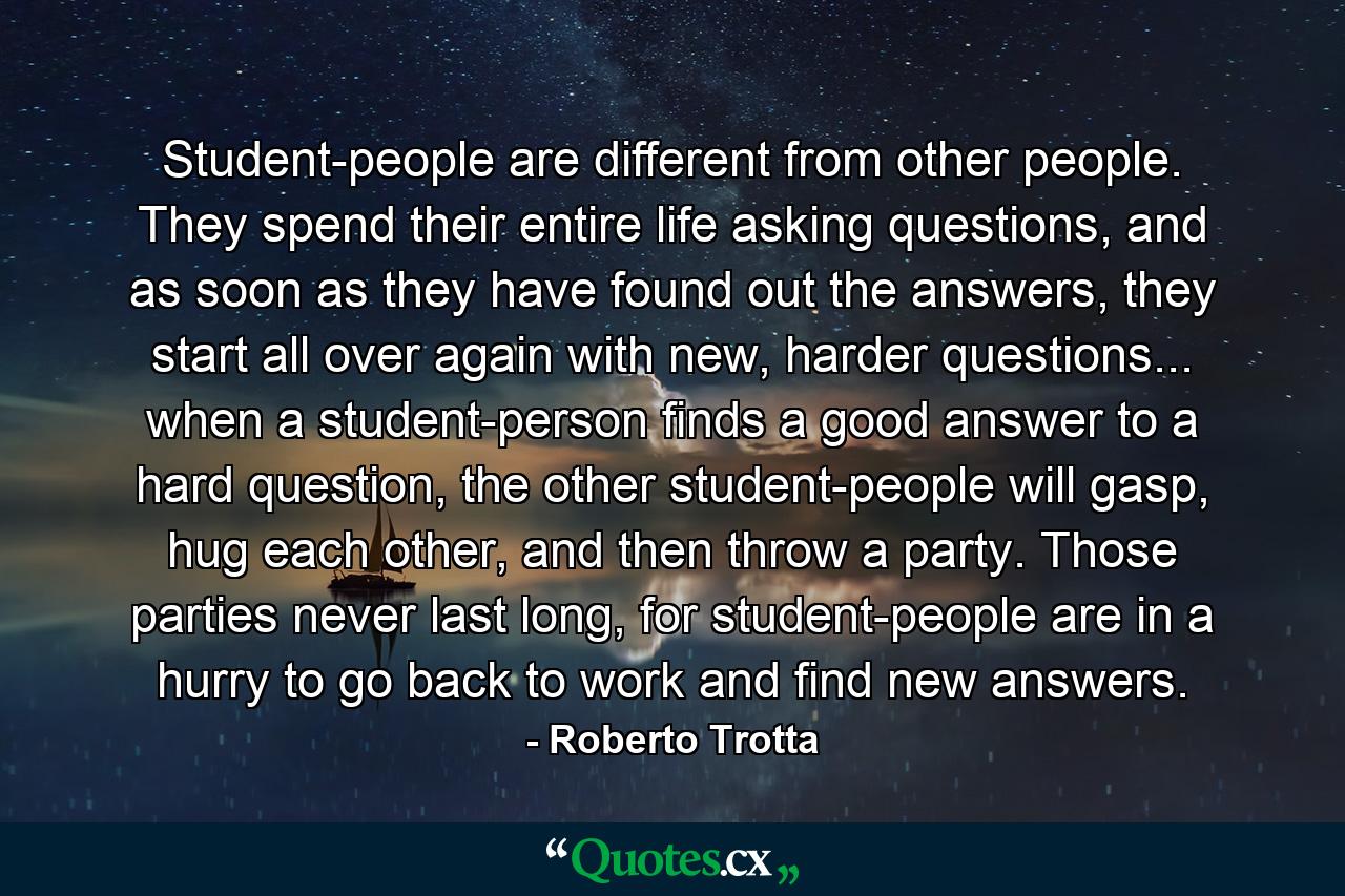 Student-people are different from other people. They spend their entire life asking questions, and as soon as they have found out the answers, they start all over again with new, harder questions... when a student-person finds a good answer to a hard question, the other student-people will gasp, hug each other, and then throw a party. Those parties never last long, for student-people are in a hurry to go back to work and find new answers. - Quote by Roberto Trotta