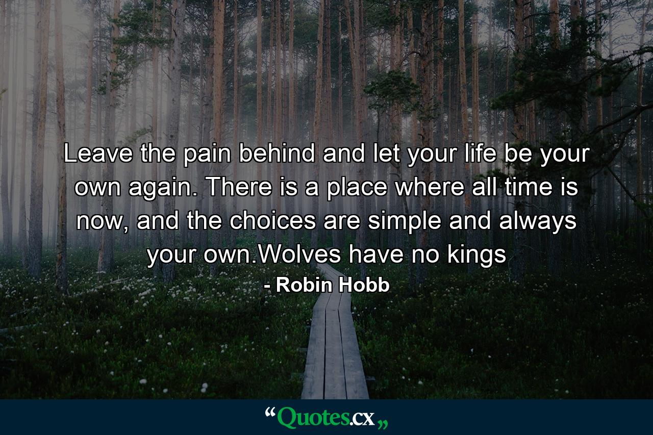 Leave the pain behind and let your life be your own again. There is a place where all time is now, and the choices are simple and always your own.Wolves have no kings - Quote by Robin Hobb