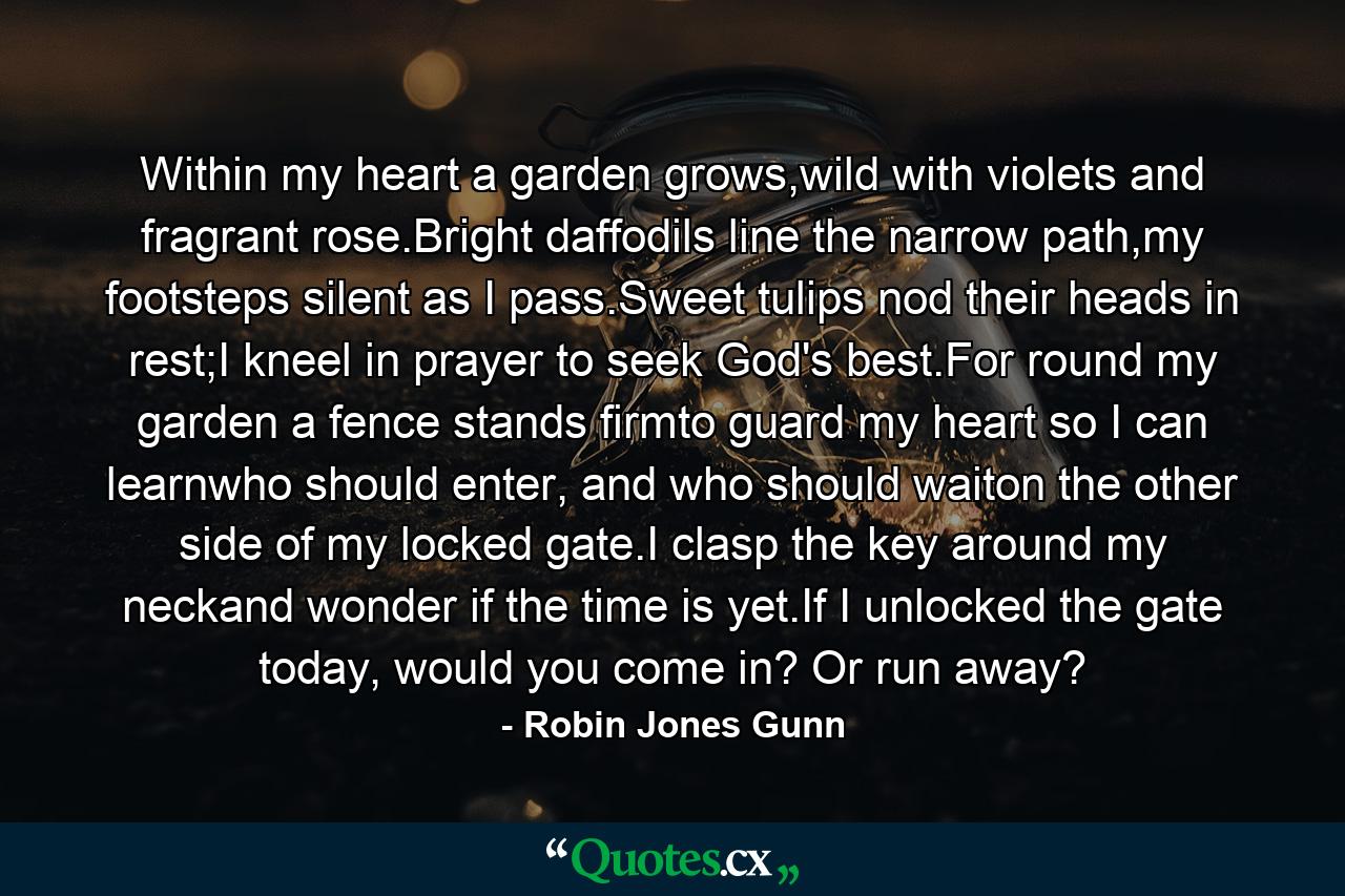 Within my heart a garden grows,wild with violets and fragrant rose.Bright daffodils line the narrow path,my footsteps silent as I pass.Sweet tulips nod their heads in rest;I kneel in prayer to seek God's best.For round my garden a fence stands firmto guard my heart so I can learnwho should enter, and who should waiton the other side of my locked gate.I clasp the key around my neckand wonder if the time is yet.If I unlocked the gate today, would you come in? Or run away? - Quote by Robin Jones Gunn