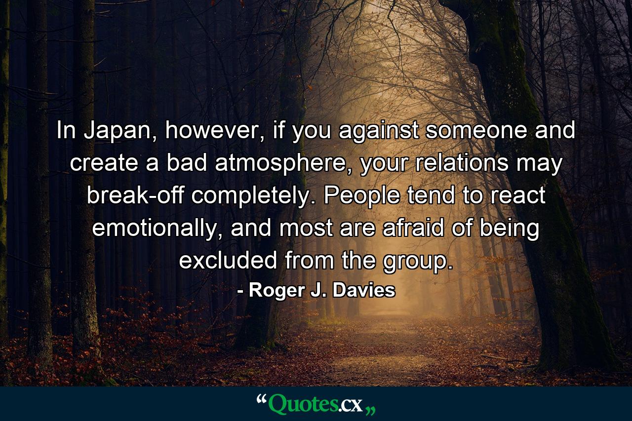 In Japan, however, if you against someone and create a bad atmosphere, your relations may break-off completely. People tend to react emotionally, and most are afraid of being excluded from the group. - Quote by Roger J. Davies