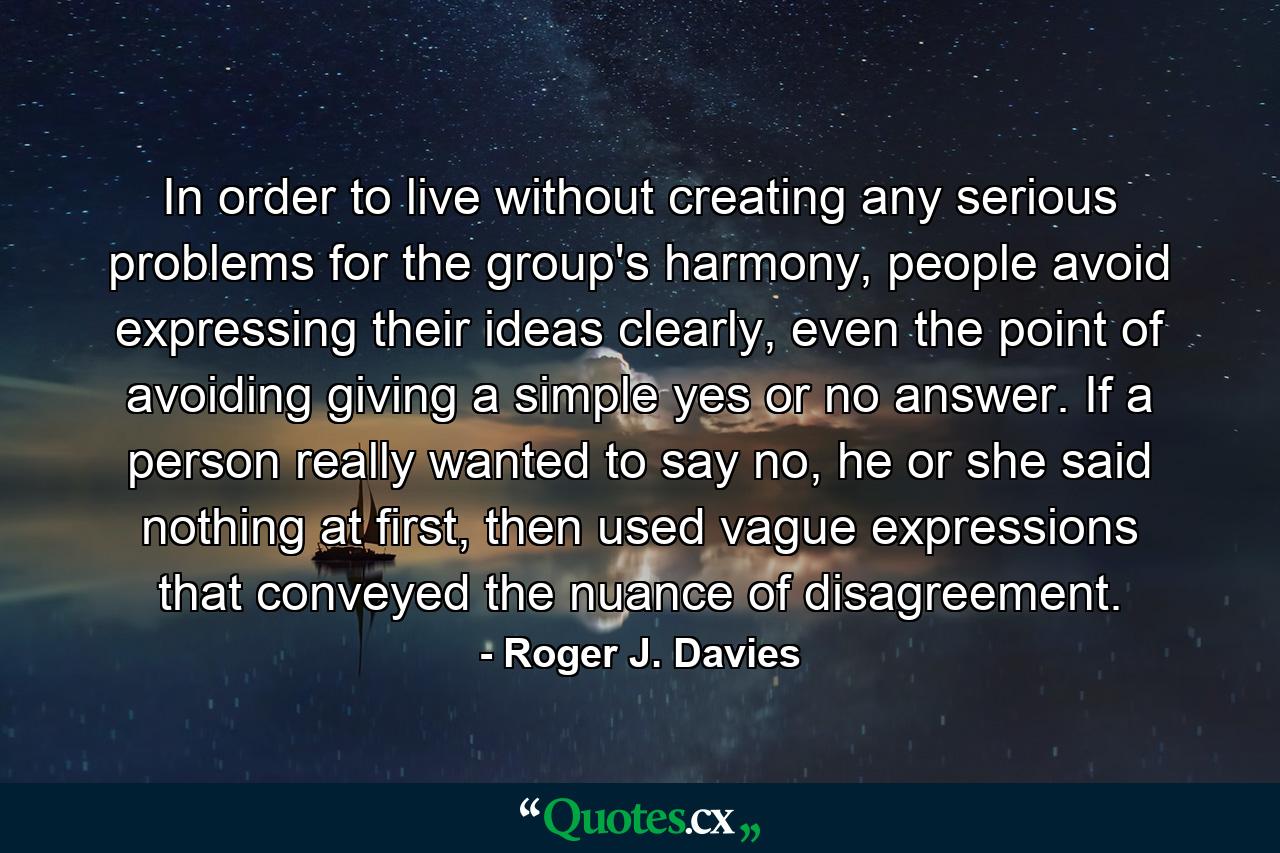 In order to live without creating any serious problems for the group's harmony, people avoid expressing their ideas clearly, even the point of avoiding giving a simple yes or no answer. If a person really wanted to say no, he or she said nothing at first, then used vague expressions that conveyed the nuance of disagreement. - Quote by Roger J. Davies