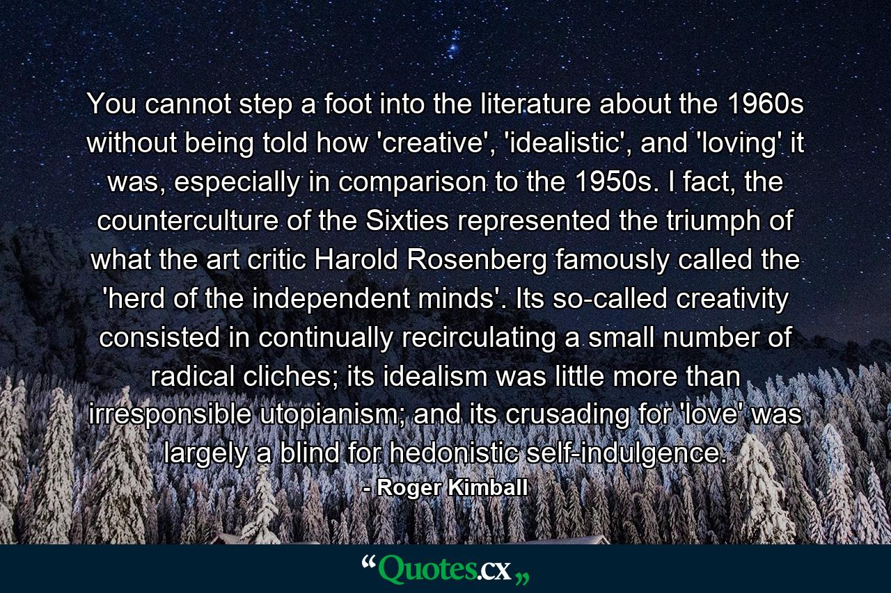 You cannot step a foot into the literature about the 1960s without being told how 'creative', 'idealistic', and 'loving' it was, especially in comparison to the 1950s. I fact, the counterculture of the Sixties represented the triumph of what the art critic Harold Rosenberg famously called the 'herd of the independent minds'. Its so-called creativity consisted in continually recirculating a small number of radical cliches; its idealism was little more than irresponsible utopianism; and its crusading for 'love' was largely a blind for hedonistic self-indulgence. - Quote by Roger Kimball