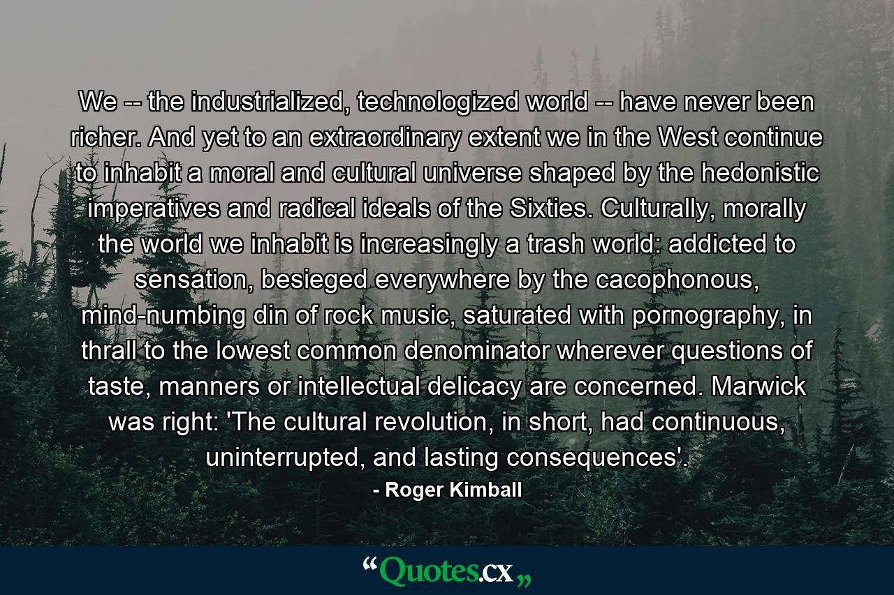 We -- the industrialized, technologized world -- have never been richer. And yet to an extraordinary extent we in the West continue to inhabit a moral and cultural universe shaped by the hedonistic imperatives and radical ideals of the Sixties. Culturally, morally the world we inhabit is increasingly a trash world: addicted to sensation, besieged everywhere by the cacophonous, mind-numbing din of rock music, saturated with pornography, in thrall to the lowest common denominator wherever questions of taste, manners or intellectual delicacy are concerned. Marwick was right: 'The cultural revolution, in short, had continuous, uninterrupted, and lasting consequences'. - Quote by Roger Kimball