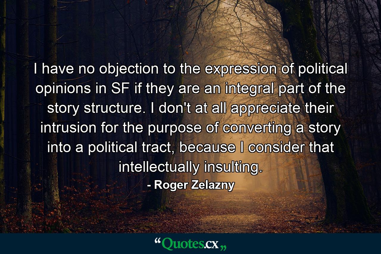 I have no objection to the expression of political opinions in SF if they are an integral part of the story structure. I don't at all appreciate their intrusion for the purpose of converting a story into a political tract, because I consider that intellectually insulting. - Quote by Roger Zelazny