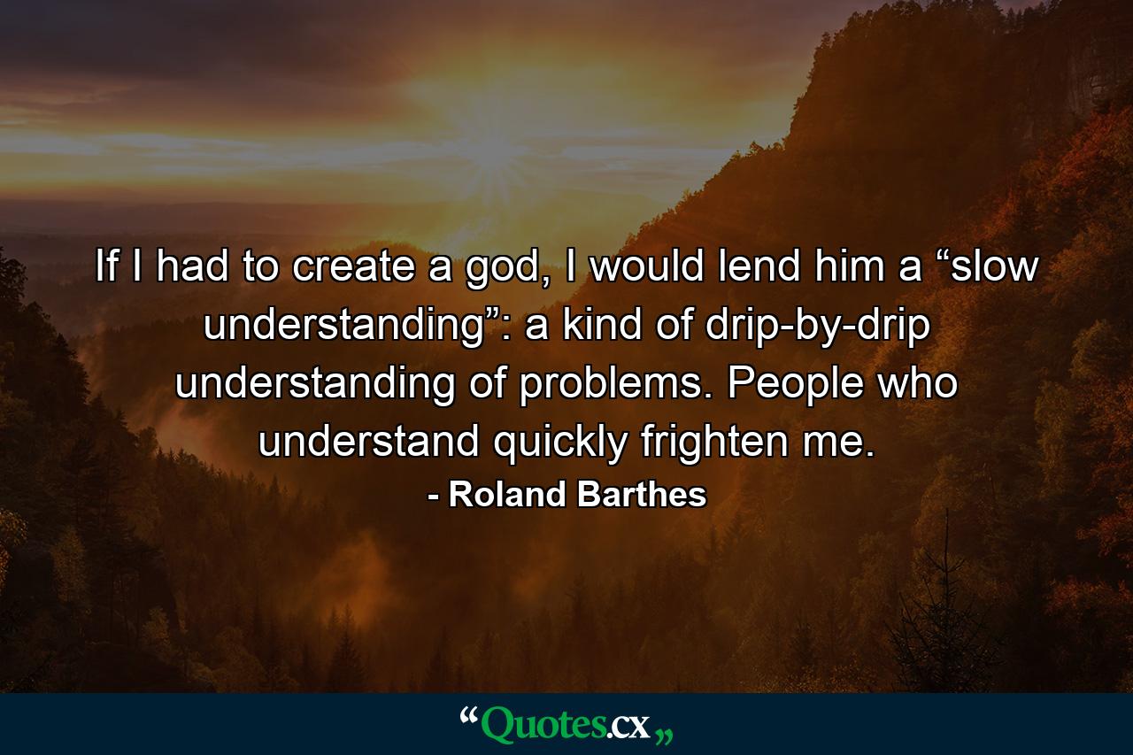 If I had to create a god, I would lend him a “slow understanding”: a kind of drip-by-drip understanding of problems. People who understand quickly frighten me. - Quote by Roland Barthes