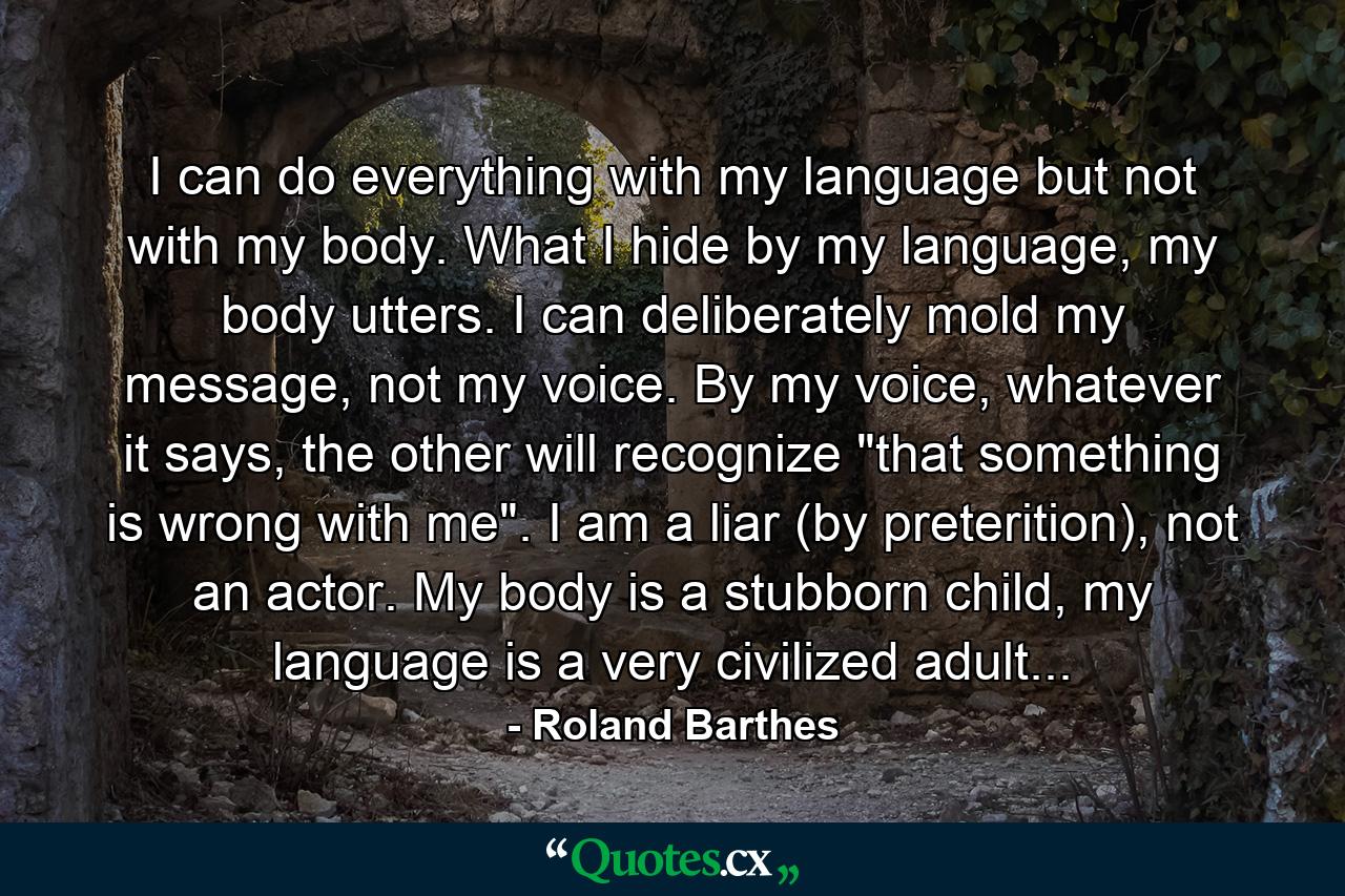 I can do everything with my language but not with my body. What I hide by my language, my body utters. I can deliberately mold my message, not my voice. By my voice, whatever it says, the other will recognize 