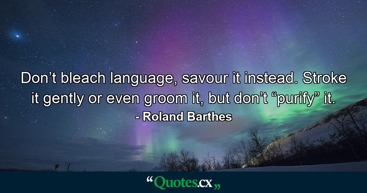 Don’t bleach language, savour it instead. Stroke it gently or even groom it, but don’t “purify” it. - Quote by Roland Barthes