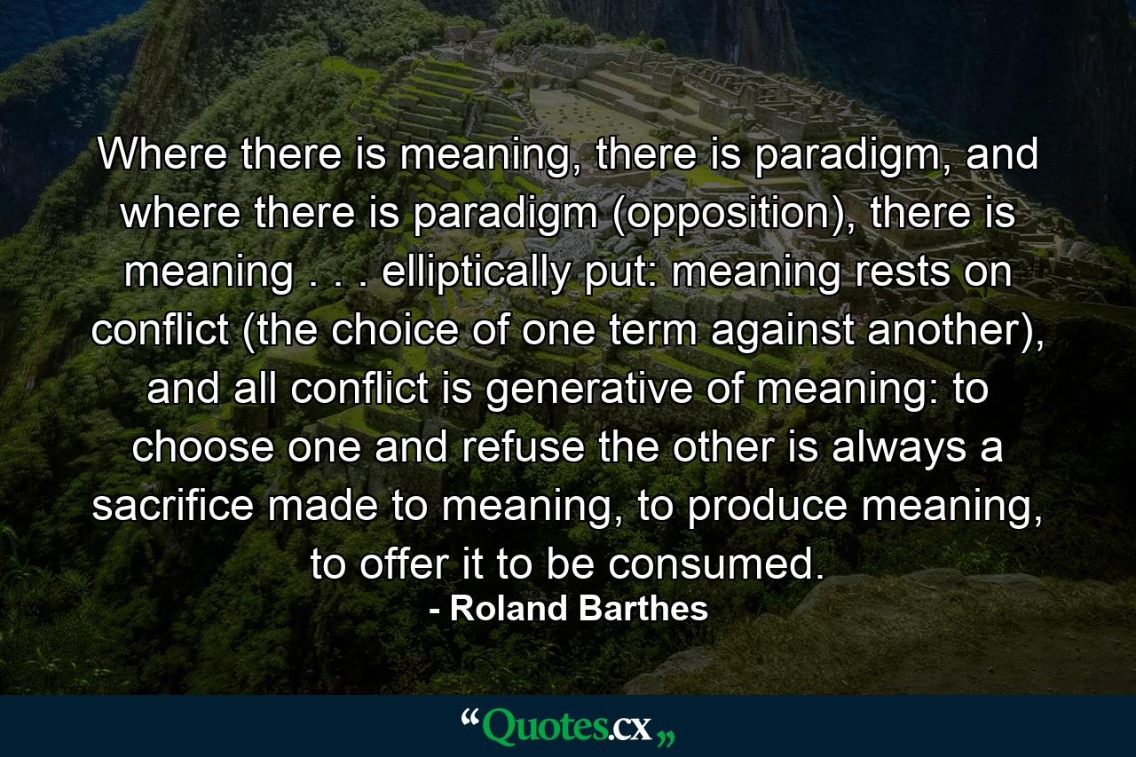 Where there is meaning, there is paradigm, and where there is paradigm (opposition), there is meaning . . . elliptically put: meaning rests on conflict (the choice of one term against another), and all conflict is generative of meaning: to choose one and refuse the other is always a sacrifice made to meaning, to produce meaning, to offer it to be consumed. - Quote by Roland Barthes