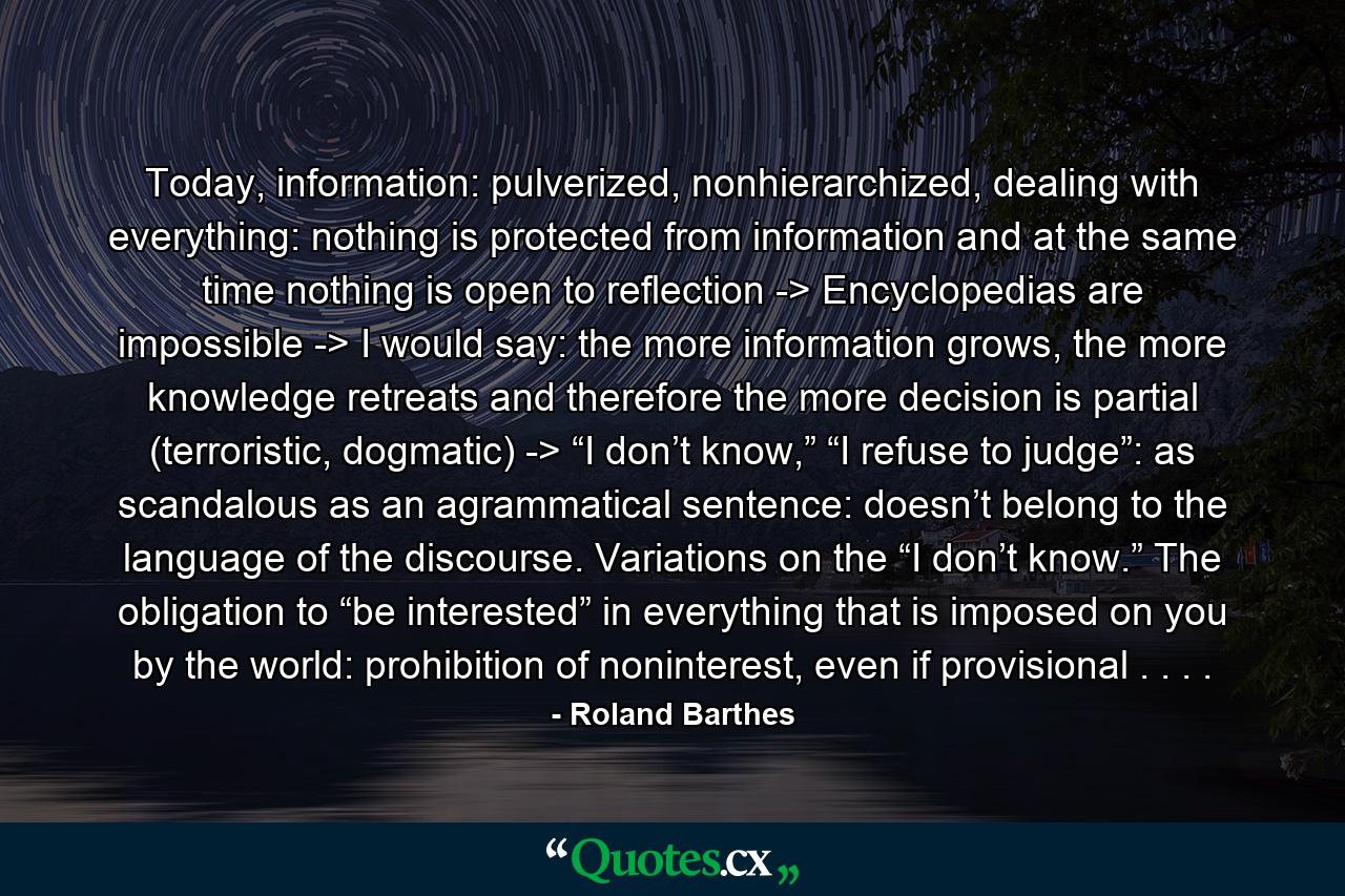 Today, information: pulverized, nonhierarchized, dealing with everything: nothing is protected from information and at the same time nothing is open to reflection -> Encyclopedias are impossible -> I would say: the more information grows, the more knowledge retreats and therefore the more decision is partial (terroristic, dogmatic) -> “I don’t know,” “I refuse to judge”: as scandalous as an agrammatical sentence: doesn’t belong to the language of the discourse. Variations on the “I don’t know.” The obligation to “be interested” in everything that is imposed on you by the world: prohibition of noninterest, even if provisional . . . . - Quote by Roland Barthes