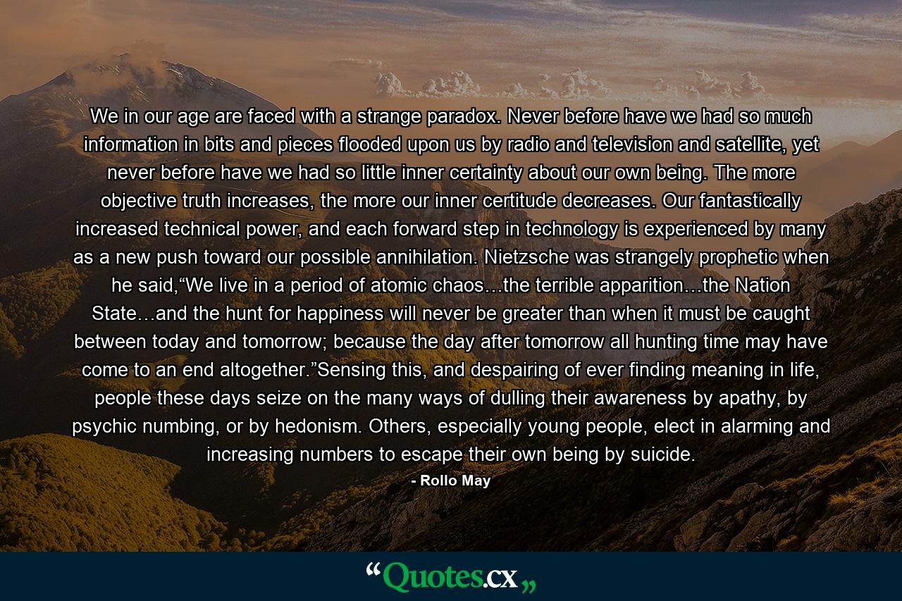 We in our age are faced with a strange paradox. Never before have we had so much information in bits and pieces flooded upon us by radio and television and satellite, yet never before have we had so little inner certainty about our own being. The more objective truth increases, the more our inner certitude decreases. Our fantastically increased technical power, and each forward step in technology is experienced by many as a new push toward our possible annihilation. Nietzsche was strangely prophetic when he said,“We live in a period of atomic chaos…the terrible apparition…the Nation State…and the hunt for happiness will never be greater than when it must be caught between today and tomorrow; because the day after tomorrow all hunting time may have come to an end altogether.”Sensing this, and despairing of ever finding meaning in life, people these days seize on the many ways of dulling their awareness by apathy, by psychic numbing, or by hedonism. Others, especially young people, elect in alarming and increasing numbers to escape their own being by suicide. - Quote by Rollo May