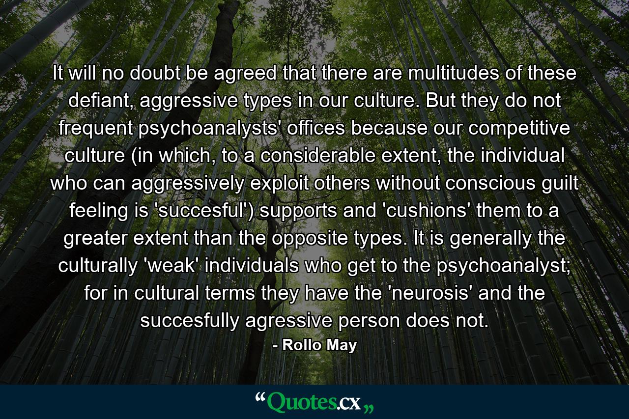 It will no doubt be agreed that there are multitudes of these defiant, aggressive types in our culture. But they do not frequent psychoanalysts' offices because our competitive culture (in which, to a considerable extent, the individual who can aggressively exploit others without conscious guilt feeling is 'succesful') supports and 'cushions' them to a greater extent than the opposite types. It is generally the culturally 'weak' individuals who get to the psychoanalyst; for in cultural terms they have the 'neurosis' and the succesfully agressive person does not. - Quote by Rollo May