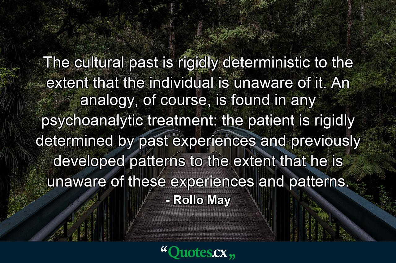 The cultural past is rigidly deterministic to the extent that the individual is unaware of it. An analogy, of course, is found in any psychoanalytic treatment: the patient is rigidly determined by past experiences and previously developed patterns to the extent that he is unaware of these experiences and patterns. - Quote by Rollo May