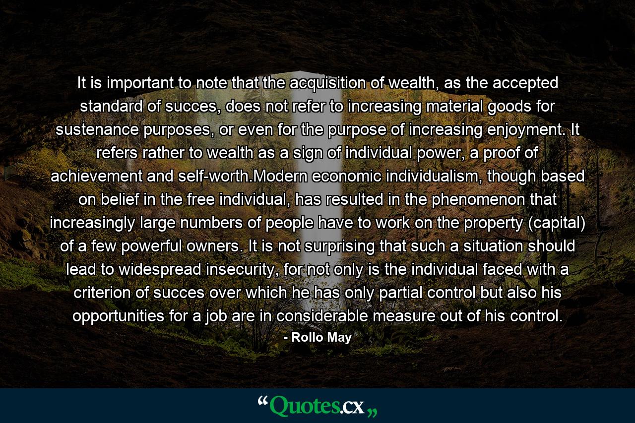 It is important to note that the acquisition of wealth, as the accepted standard of succes, does not refer to increasing material goods for sustenance purposes, or even for the purpose of increasing enjoyment. It refers rather to wealth as a sign of individual power, a proof of achievement and self-worth.Modern economic individualism, though based on belief in the free individual, has resulted in the phenomenon that increasingly large numbers of people have to work on the property (capital) of a few powerful owners. It is not surprising that such a situation should lead to widespread insecurity, for not only is the individual faced with a criterion of succes over which he has only partial control but also his opportunities for a job are in considerable measure out of his control. - Quote by Rollo May