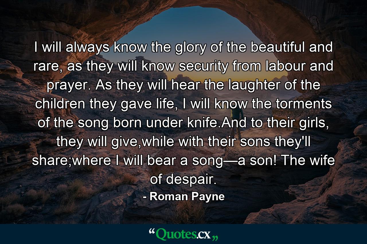 I will always know the glory of the beautiful and rare, as they will know security from labour and prayer. As they will hear the laughter of the children they gave life, I will know the torments of the song born under knife.And to their girls, they will give,while with their sons they'll share;where I will bear a song—a son! The wife of despair. - Quote by Roman Payne