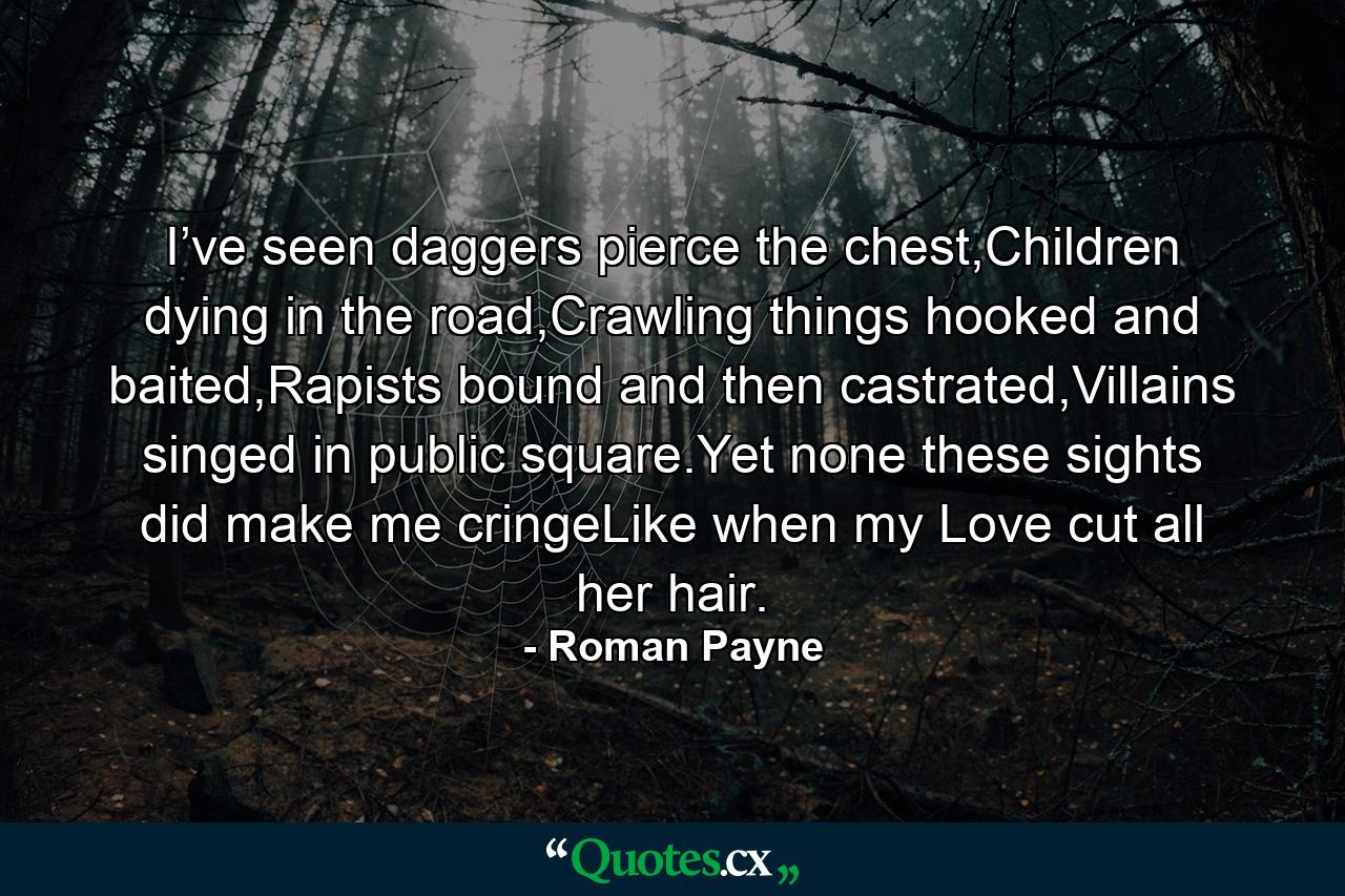 I’ve seen daggers pierce the chest,Children dying in the road,Crawling things hooked and baited,Rapists bound and then castrated,Villains singed in public square.Yet none these sights did make me cringeLike when my Love cut all her hair. - Quote by Roman Payne