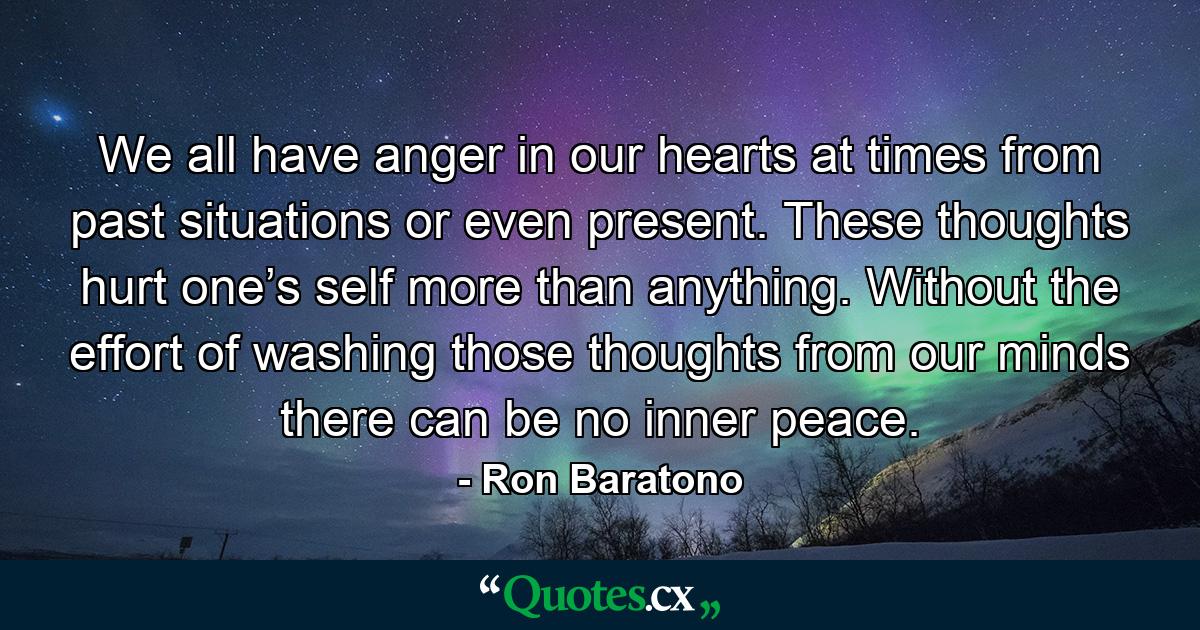 We all have anger in our hearts at times from past situations or even present. These thoughts hurt one’s self more than anything. Without the effort of washing those thoughts from our minds there can be no inner peace. - Quote by Ron Baratono