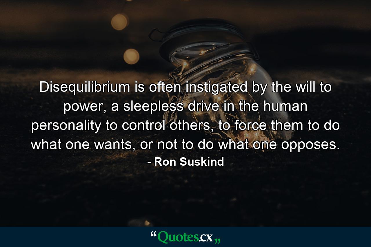 Disequilibrium is often instigated by the will to power, a sleepless drive in the human personality to control others, to force them to do what one wants, or not to do what one opposes. - Quote by Ron Suskind