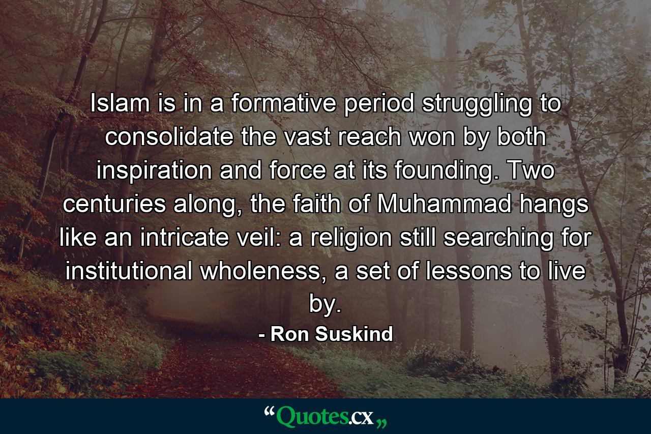 Islam is in a formative period struggling to consolidate the vast reach won by both inspiration and force at its founding. Two centuries along, the faith of Muhammad hangs like an intricate veil: a religion still searching for institutional wholeness, a set of lessons to live by. - Quote by Ron Suskind