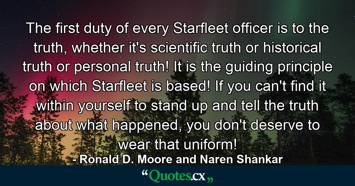 The first duty of every Starfleet officer is to the truth, whether it's scientific truth or historical truth or personal truth! It is the guiding principle on which Starfleet is based! If you can't find it within yourself to stand up and tell the truth about what happened, you don't deserve to wear that uniform! - Quote by Ronald D. Moore and Naren Shankar