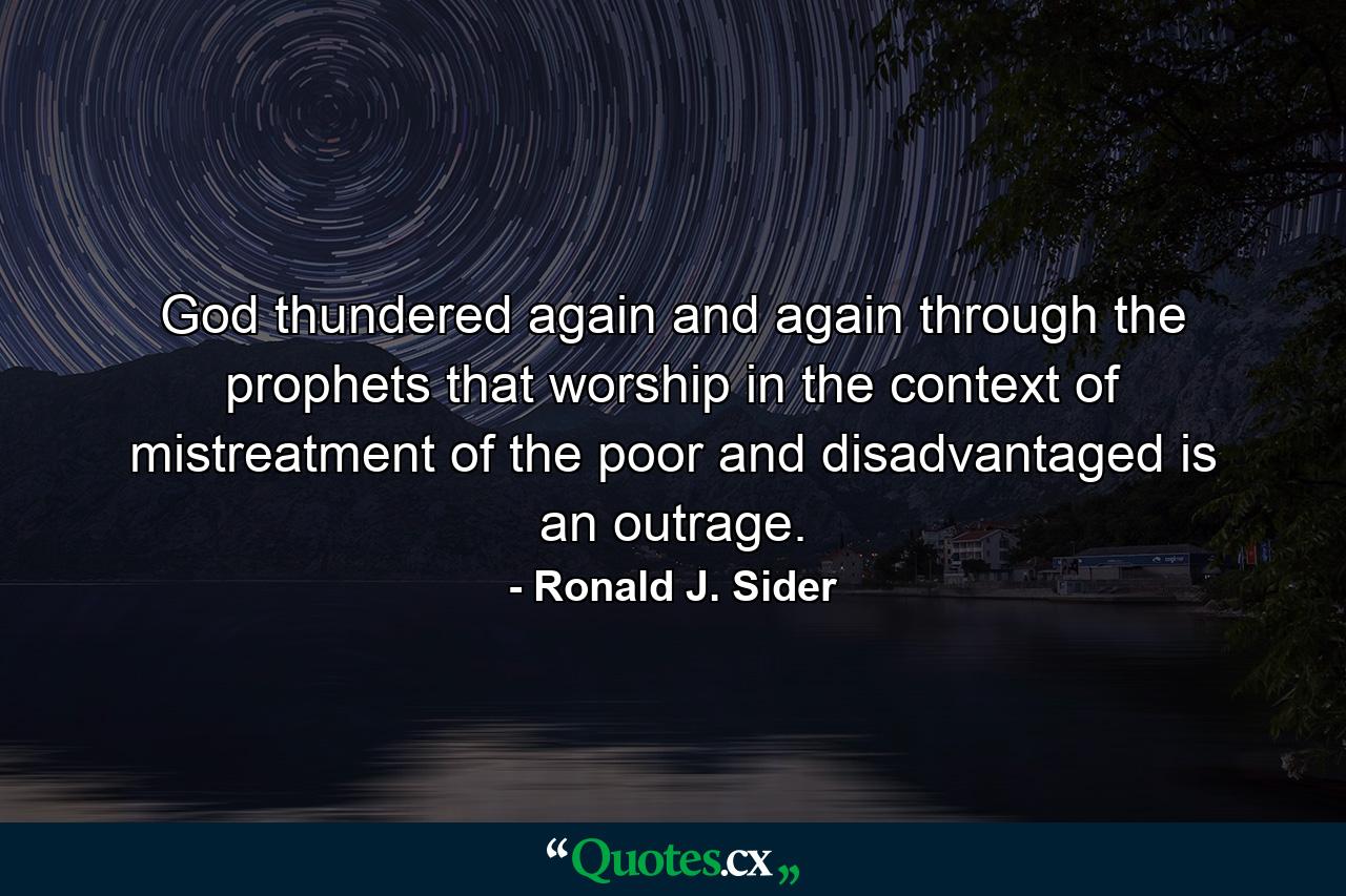 God thundered again and again through the prophets that worship in the context of mistreatment of the poor and disadvantaged is an outrage. - Quote by Ronald J. Sider