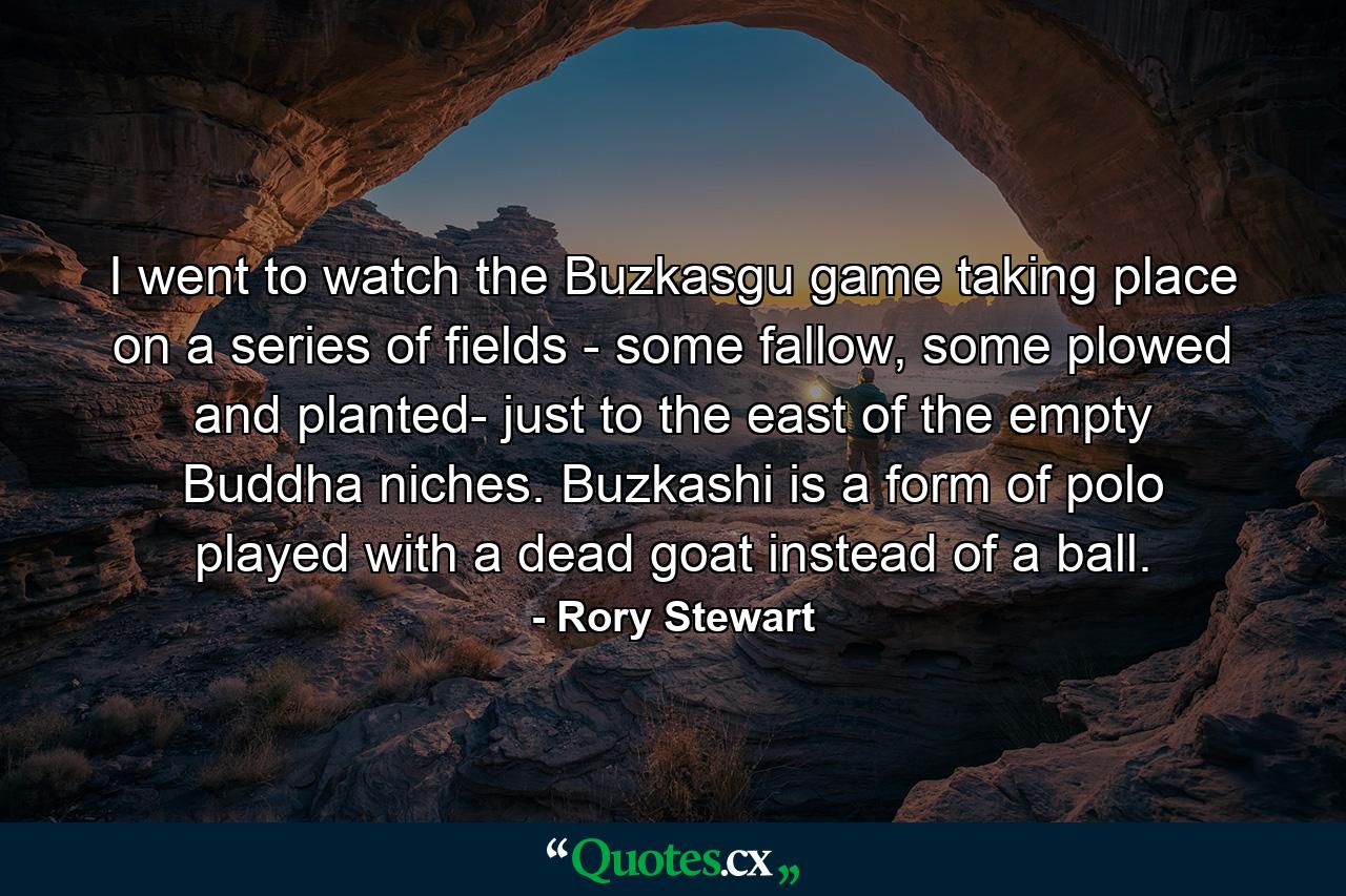 I went to watch the Buzkasgu game taking place on a series of fields - some fallow, some plowed and planted- just to the east of the empty Buddha niches. Buzkashi is a form of polo played with a dead goat instead of a ball. - Quote by Rory Stewart