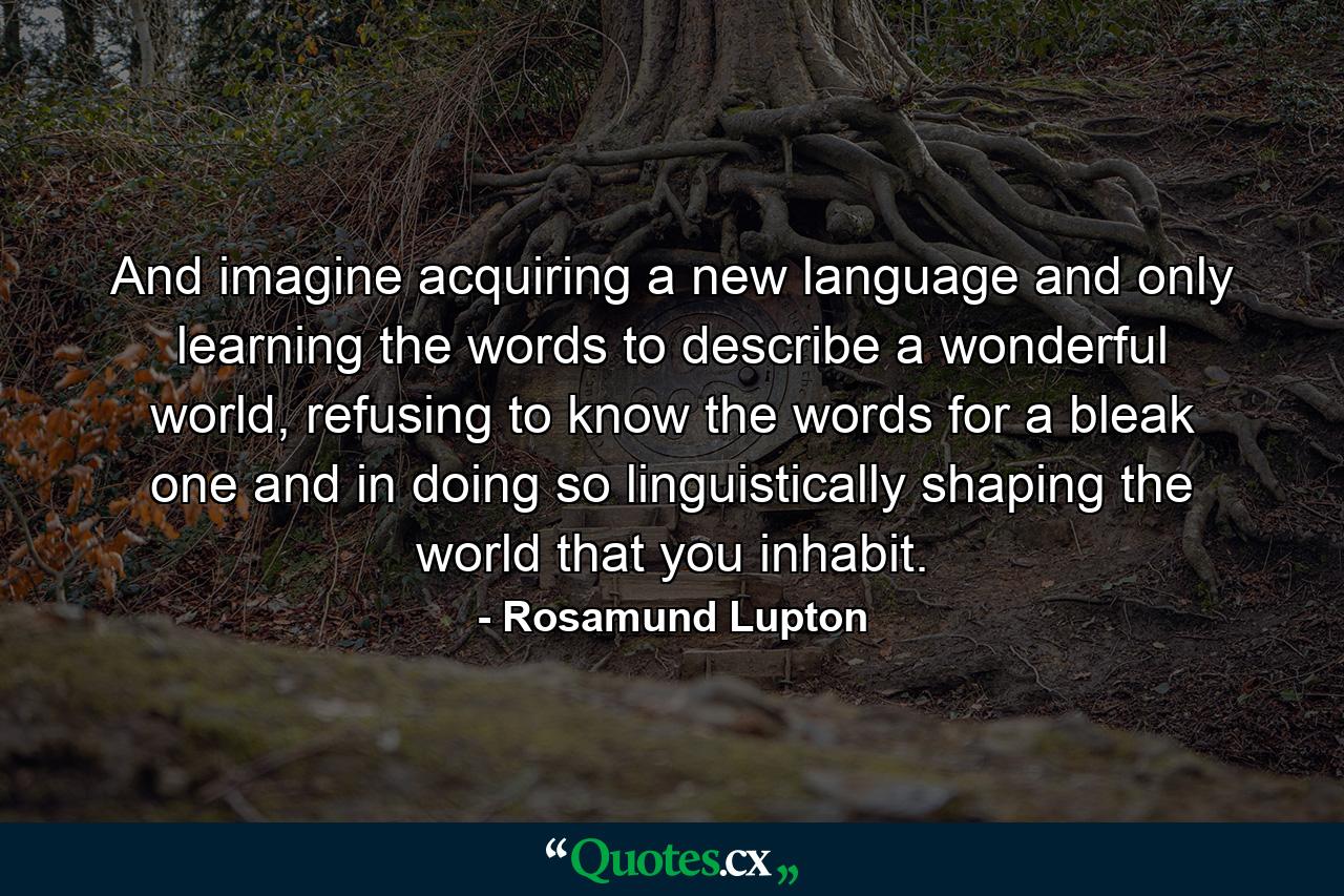 And imagine acquiring a new language and only learning the words to describe a wonderful world, refusing to know the words for a bleak one and in doing so linguistically shaping the world that you inhabit. - Quote by Rosamund Lupton