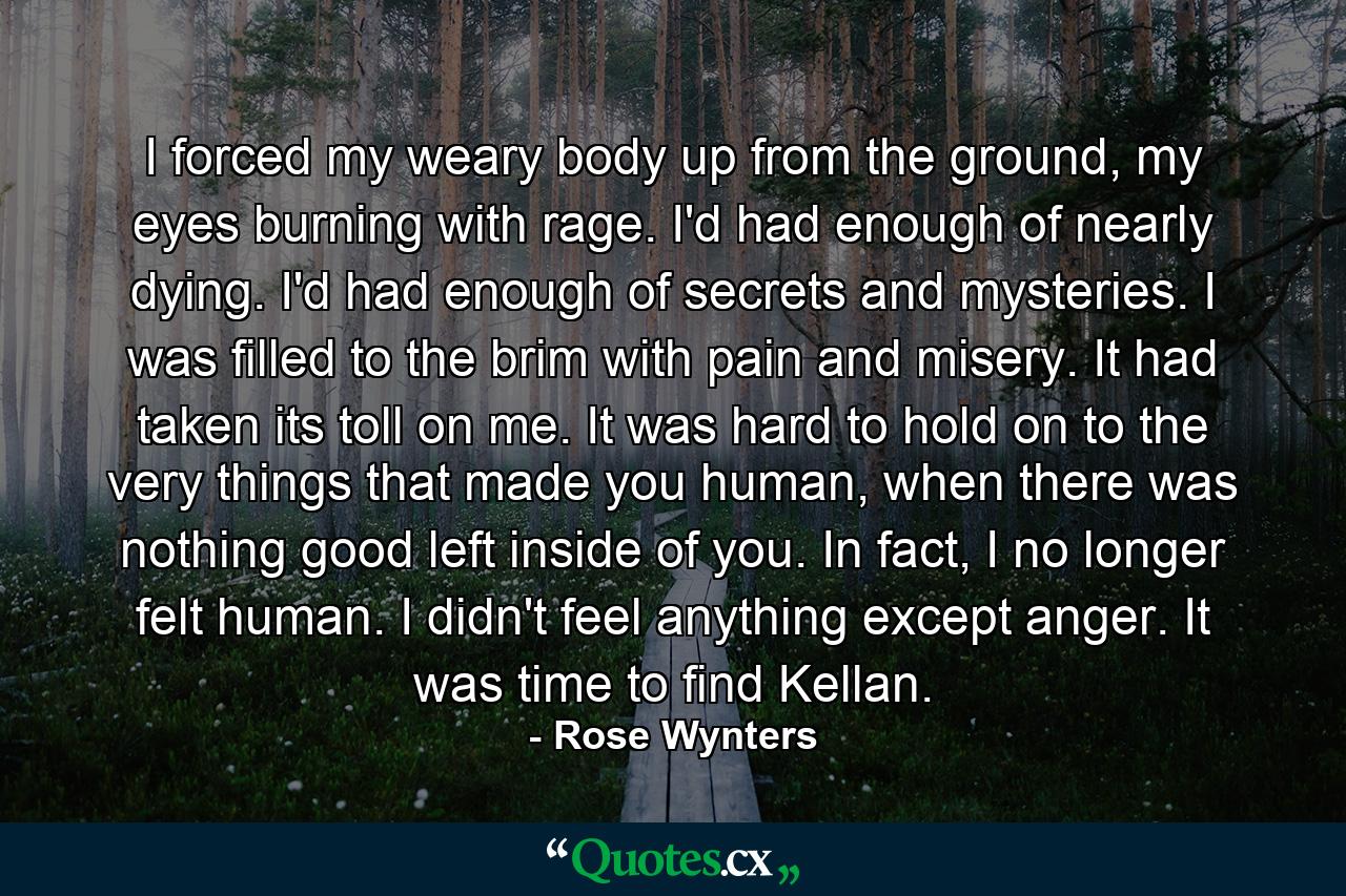 I forced my weary body up from the ground, my eyes burning with rage. I'd had enough of nearly dying. I'd had enough of secrets and mysteries. I was filled to the brim with pain and misery. It had taken its toll on me. It was hard to hold on to the very things that made you human, when there was nothing good left inside of you. In fact, I no longer felt human. I didn't feel anything except anger. It was time to find Kellan. - Quote by Rose Wynters